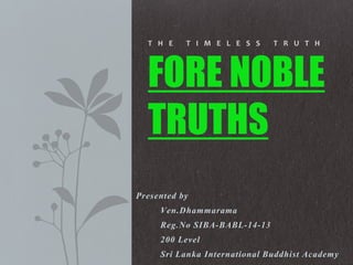 Presented by
Ven.Dhammarama
Reg.No SIBA-BABL-14-13
200 Level
Sri Lanka International Buddhist Academy
T H E T I M E L E S S T R U T H
FORE NOBLE
TRUTHS
 
