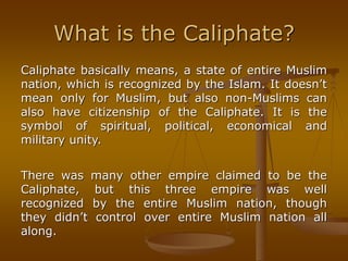 What is the Caliphate?
Caliphate basically means, a state of entire Muslim
nation, which is recognized by the Islam. It doesn’t
mean only for Muslim, but also non-Muslims can
also have citizenship of the Caliphate. It is the
symbol of spiritual, political, economical and
military unity.
There was many other empire claimed to be the
Caliphate, but this three empire was well
recognized by the entire Muslim nation, though
they didn’t control over entire Muslim nation all
along.
 