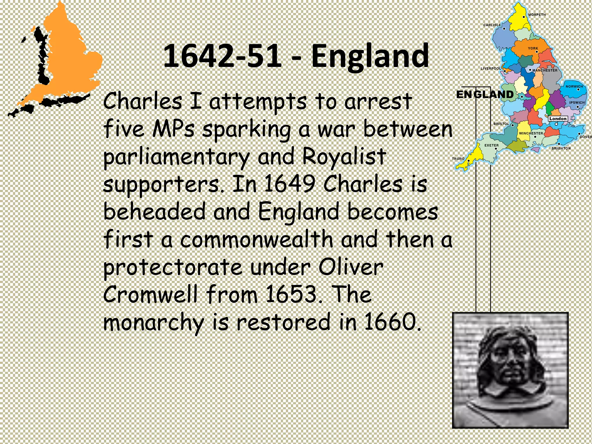 1642-51 - England
Charles I attempts to arrest
five MPs sparking a war between
parliamentary and Royalist
supporters. In 1649 Charles is
beheaded and England becomes
first a commonwealth and then a
protectorate under Oliver
Cromwell from 1653. The
monarchy is restored in 1660.
 