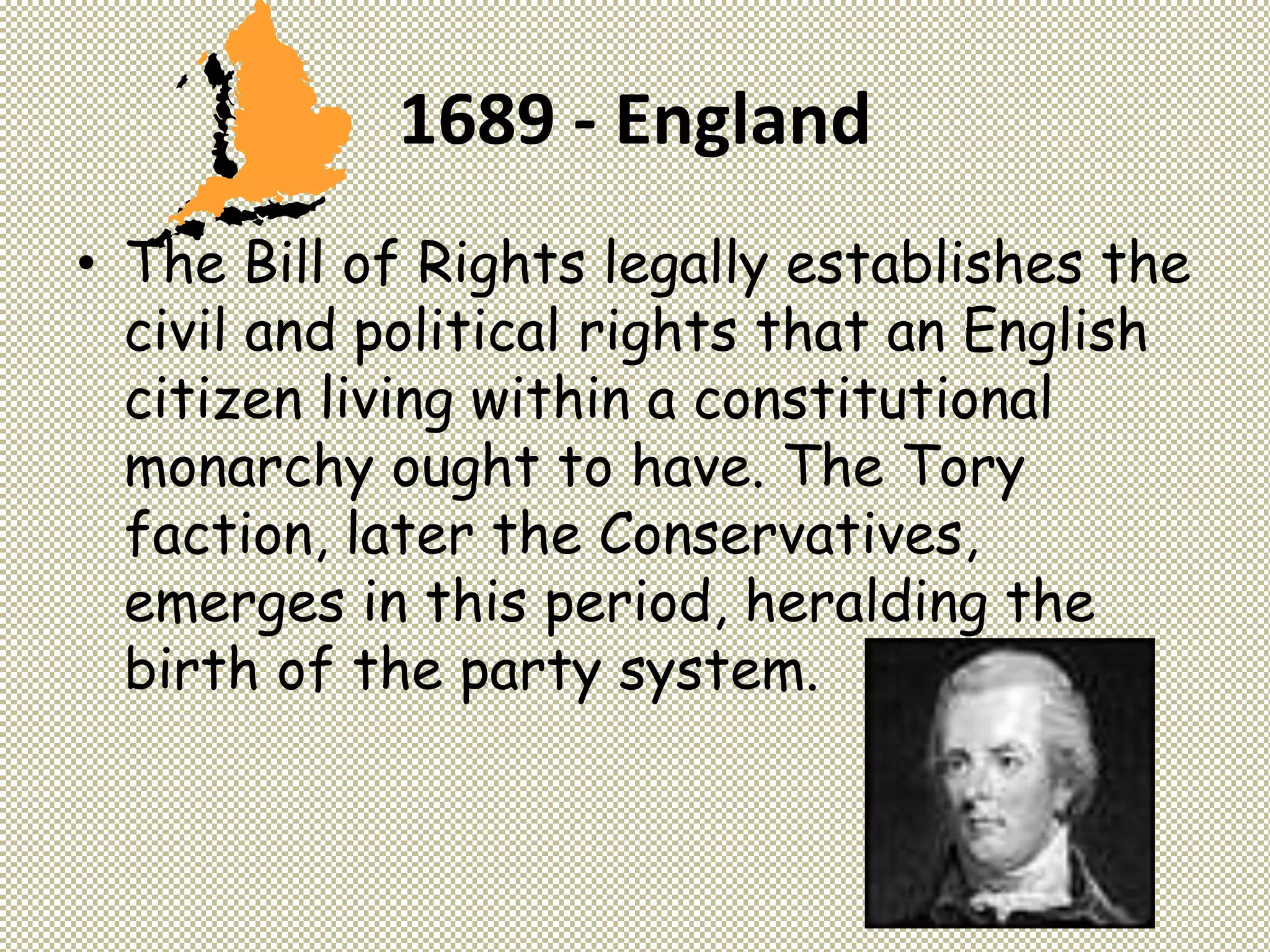 1689 - England
• The Bill of Rights legally establishes the
civil and political rights that an English
citizen living within a constitutional
monarchy ought to have. The Tory
faction, later the Conservatives,
emerges in this period, heralding the
birth of the party system.
 