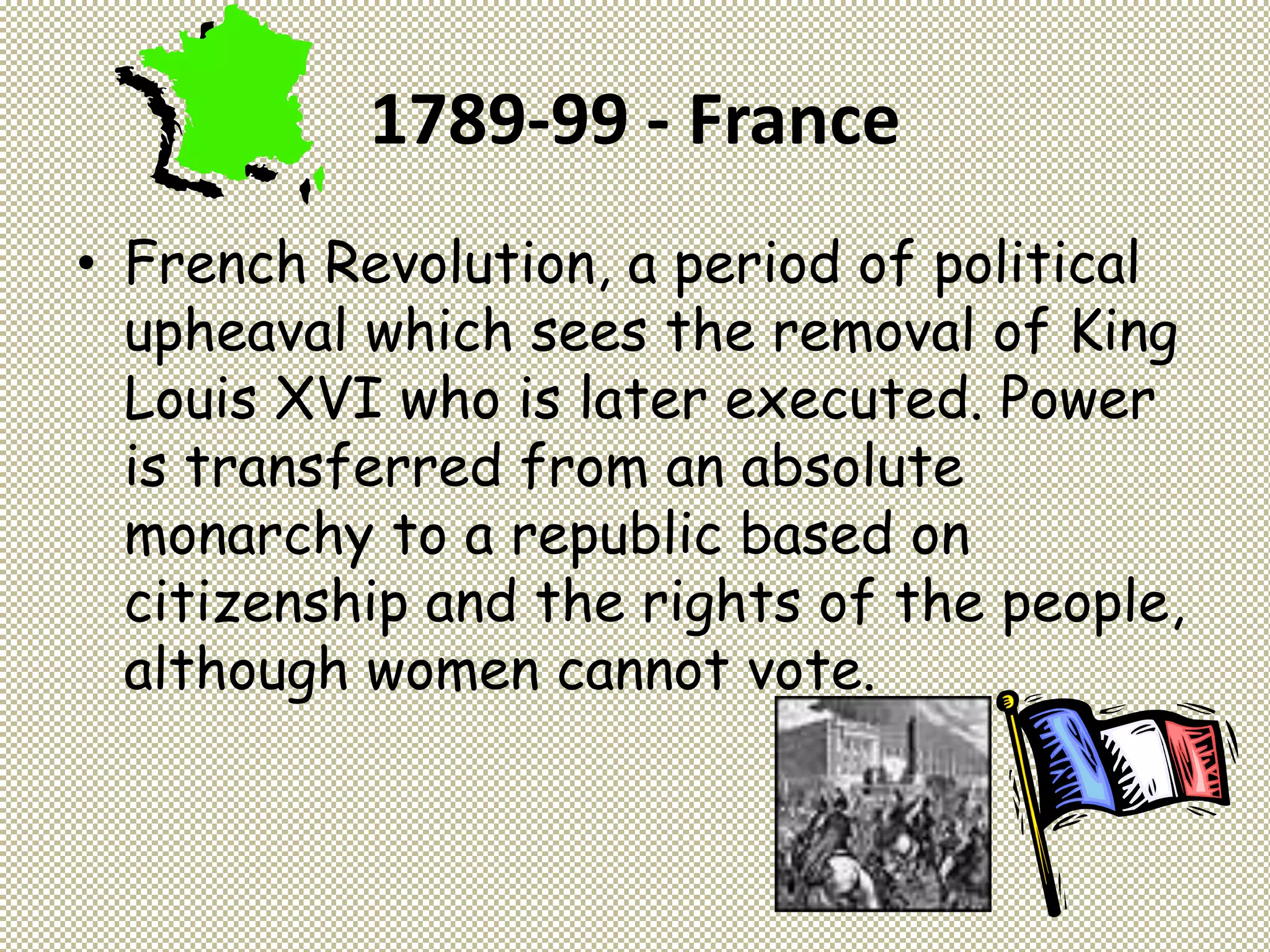 1789-99 - France
• French Revolution, a period of political
upheaval which sees the removal of King
Louis XVI who is later executed. Power
is transferred from an absolute
monarchy to a republic based on
citizenship and the rights of the people,
although women cannot vote.
 