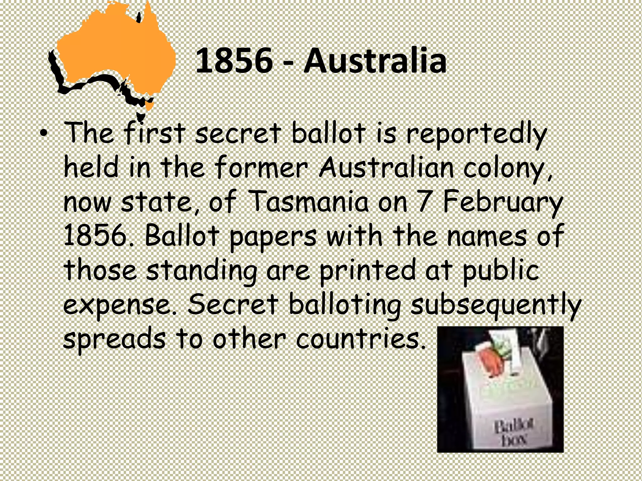 1856 - Australia
• The first secret ballot is reportedly
held in the former Australian colony,
now state, of Tasmania on 7 February
1856. Ballot papers with the names of
those standing are printed at public
expense. Secret balloting subsequently
spreads to other countries.
 