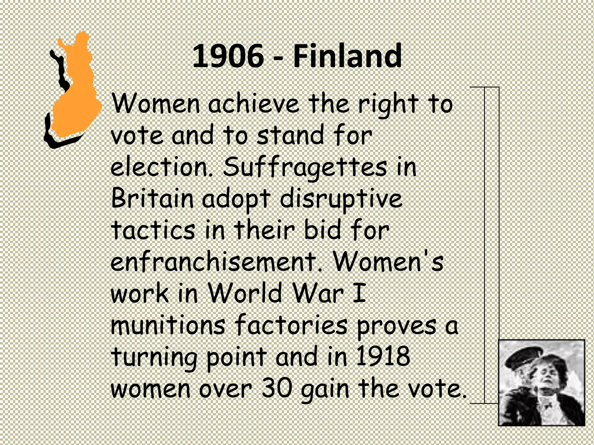 1906 - Finland
Women achieve the right to
vote and to stand for
election. Suffragettes in
Britain adopt disruptive
tactics in their bid for
enfranchisement. Women's
work in World War I
munitions factories proves a
turning point and in 1918
women over 30 gain the vote.
 