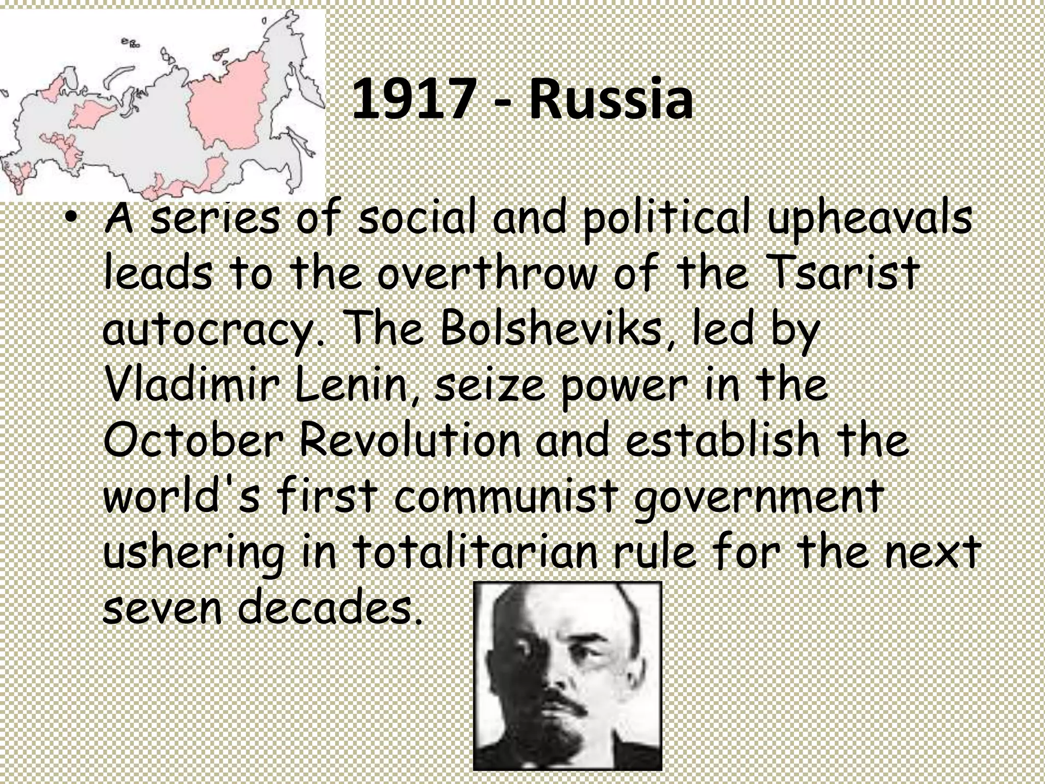 1917 - Russia
• A series of social and political upheavals
leads to the overthrow of the Tsarist
autocracy. The Bolsheviks, led by
Vladimir Lenin, seize power in the
October Revolution and establish the
world's first communist government
ushering in totalitarian rule for the next
seven decades.
 