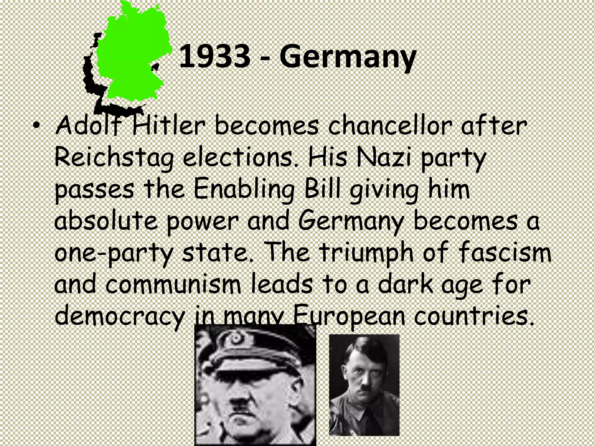 1933 - Germany
• Adolf Hitler becomes chancellor after
Reichstag elections. His Nazi party
passes the Enabling Bill giving him
absolute power and Germany becomes a
one-party state. The triumph of fascism
and communism leads to a dark age for
democracy in many European countries.
 