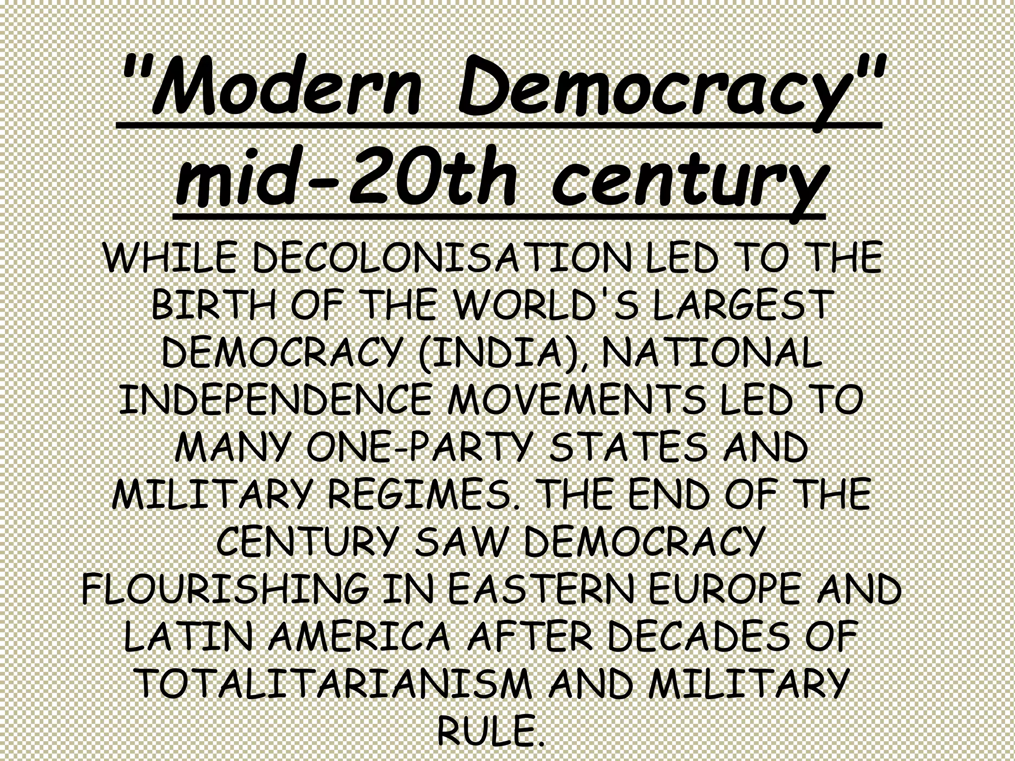 WHILE DECOLONISATION LED TO THE
BIRTH OF THE WORLD'S LARGEST
DEMOCRACY (INDIA), NATIONAL
INDEPENDENCE MOVEMENTS LED TO
MANY ONE-PARTY STATES AND
MILITARY REGIMES. THE END OF THE
CENTURY SAW DEMOCRACY
FLOURISHING IN EASTERN EUROPE AND
LATIN AMERICA AFTER DECADES OF
TOTALITARIANISM AND MILITARY
RULE.
"Modern Democracy"
mid-20th century
 