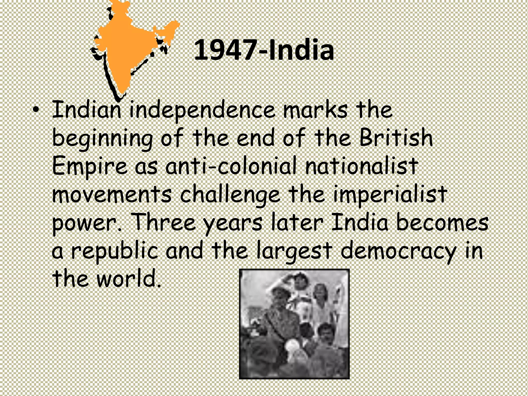 1947-India
• Indian independence marks the
beginning of the end of the British
Empire as anti-colonial nationalist
movements challenge the imperialist
power. Three years later India becomes
a republic and the largest democracy in
the world.
 