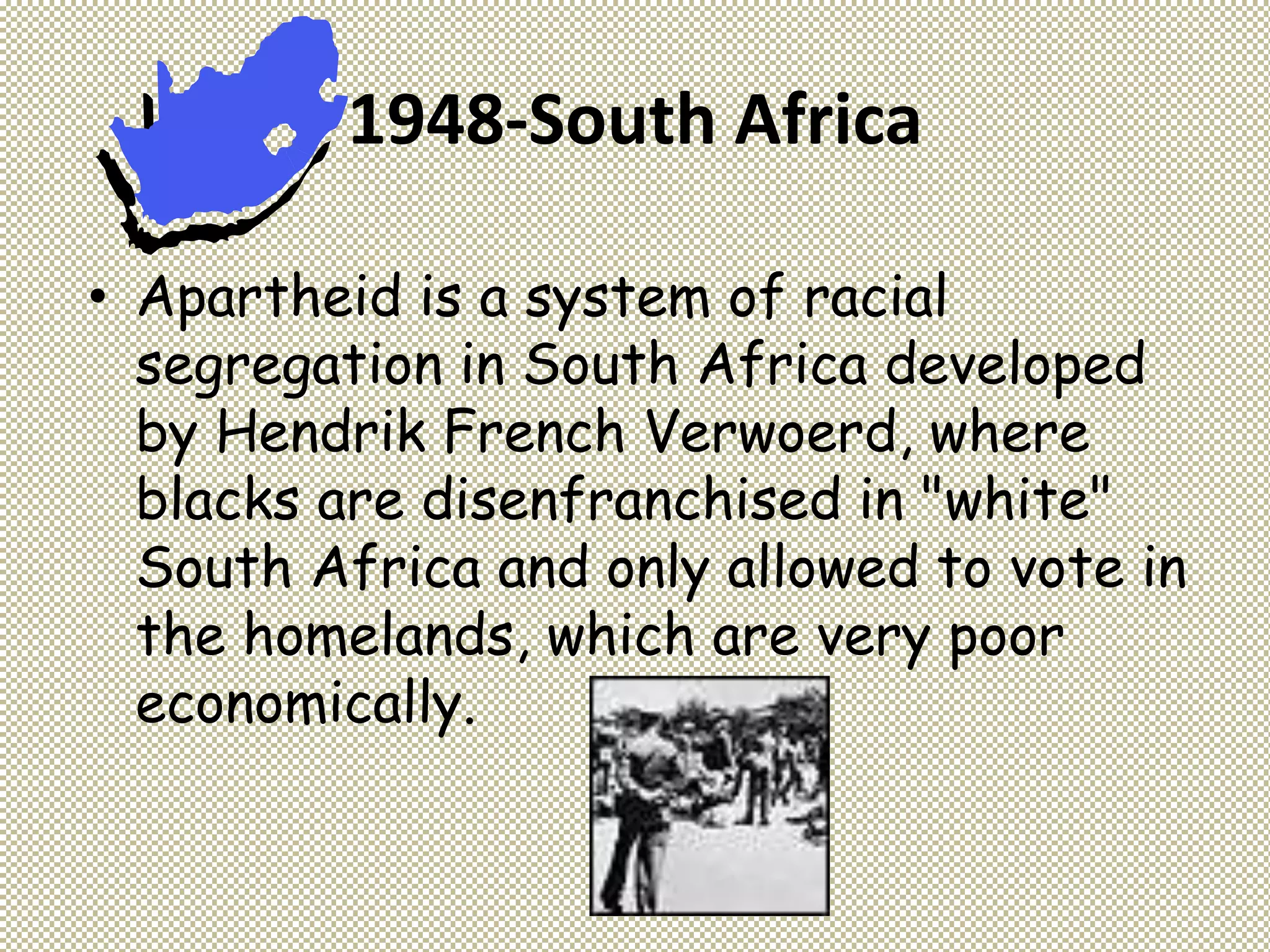 1948-South Africa
• Apartheid is a system of racial
segregation in South Africa developed
by Hendrik French Verwoerd, where
blacks are disenfranchised in "white"
South Africa and only allowed to vote in
the homelands, which are very poor
economically.
 