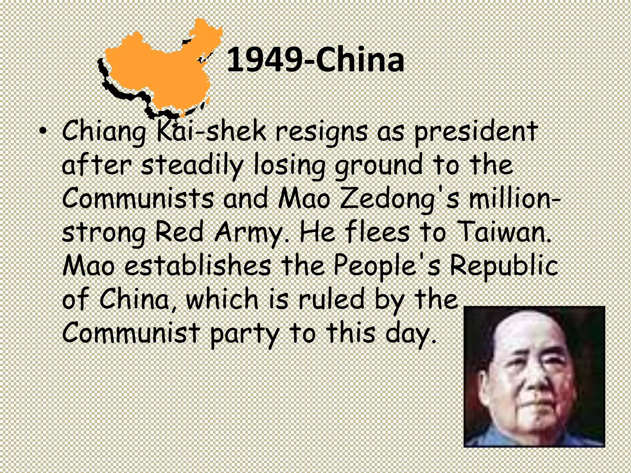 1949-China
• Chiang Kai-shek resigns as president
after steadily losing ground to the
Communists and Mao Zedong's million-
strong Red Army. He flees to Taiwan.
Mao establishes the People's Republic
of China, which is ruled by the
Communist party to this day.
 