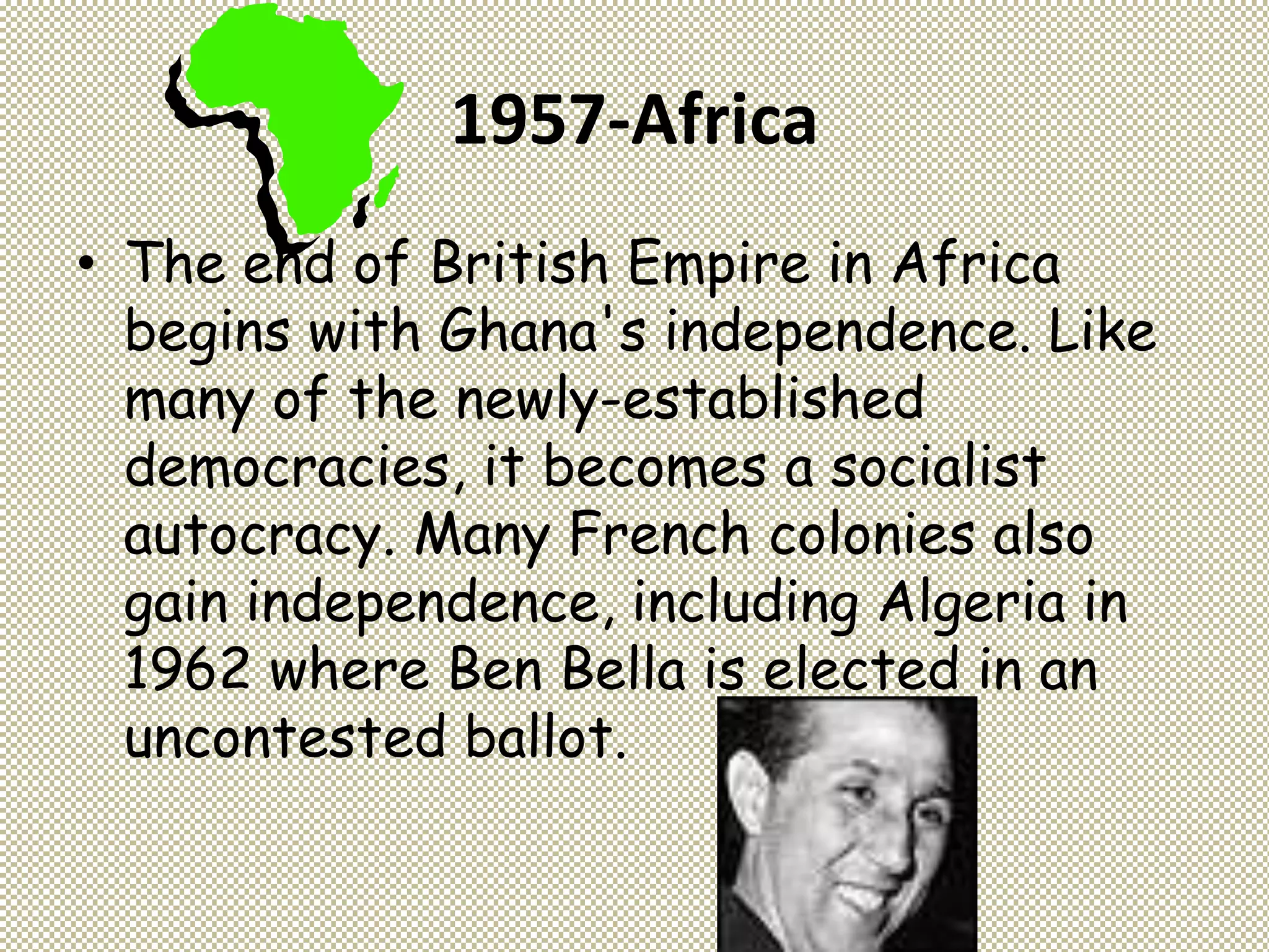 1957-Africa
• The end of British Empire in Africa
begins with Ghana's independence. Like
many of the newly-established
democracies, it becomes a socialist
autocracy. Many French colonies also
gain independence, including Algeria in
1962 where Ben Bella is elected in an
uncontested ballot.
 