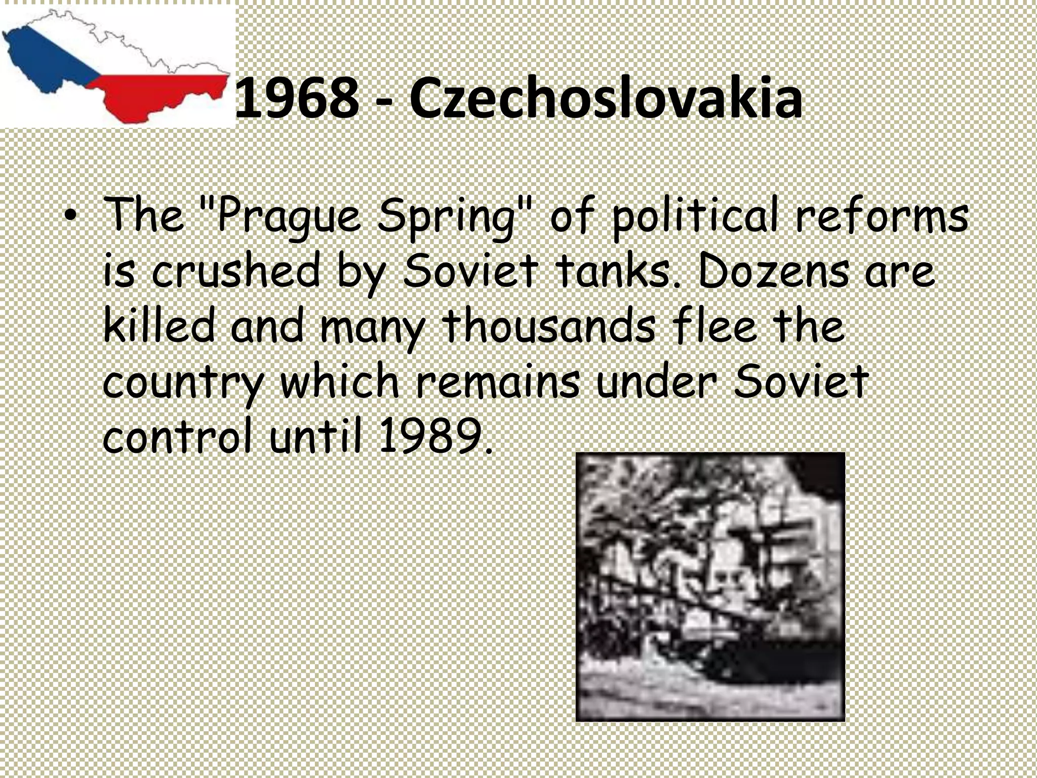 1968 - Czechoslovakia
• The "Prague Spring" of political reforms
is crushed by Soviet tanks. Dozens are
killed and many thousands flee the
country which remains under Soviet
control until 1989.
 