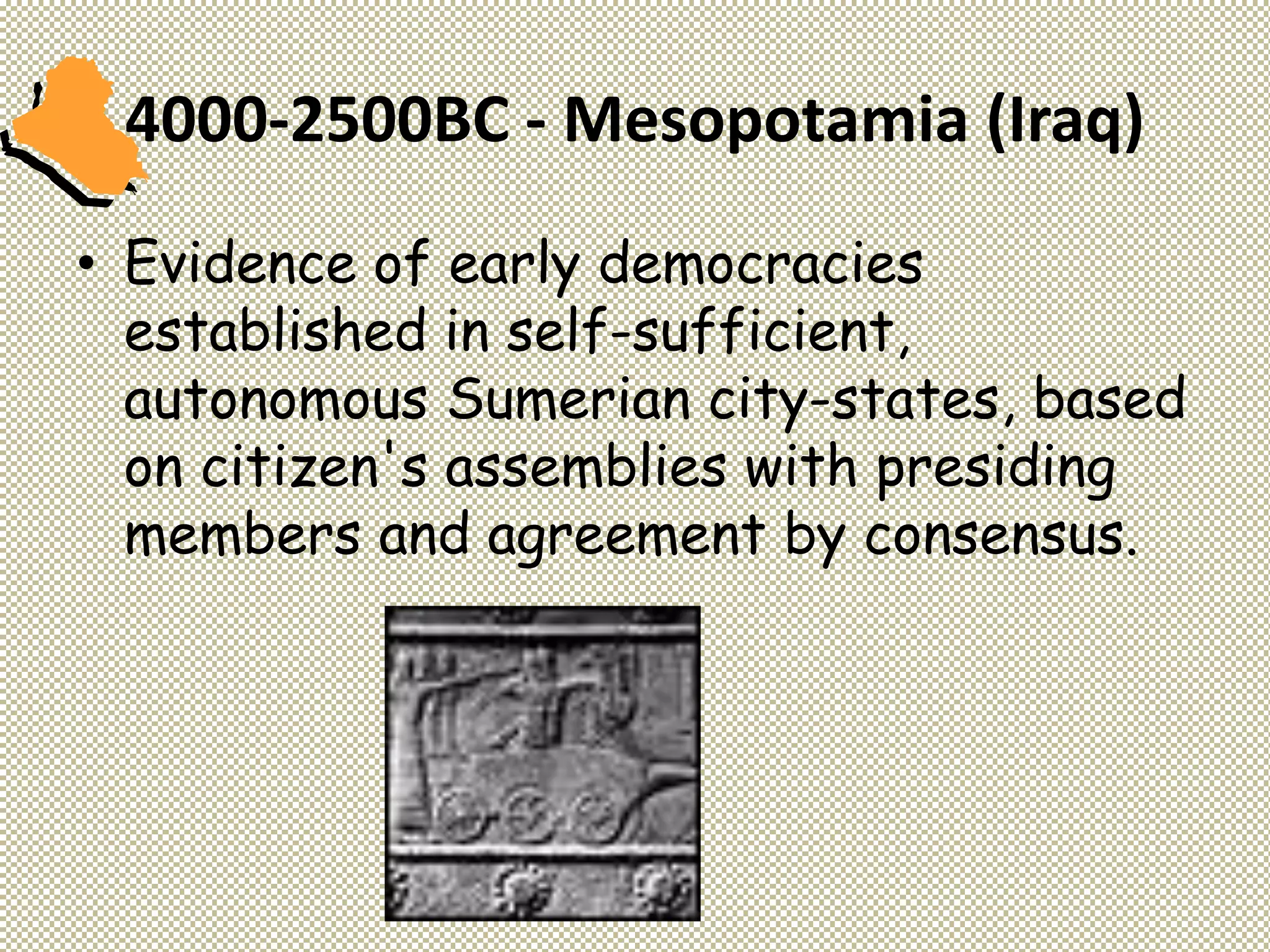 4000-2500BC - Mesopotamia (Iraq)
• Evidence of early democracies
established in self-sufficient,
autonomous Sumerian city-states, based
on citizen's assemblies with presiding
members and agreement by consensus.
 