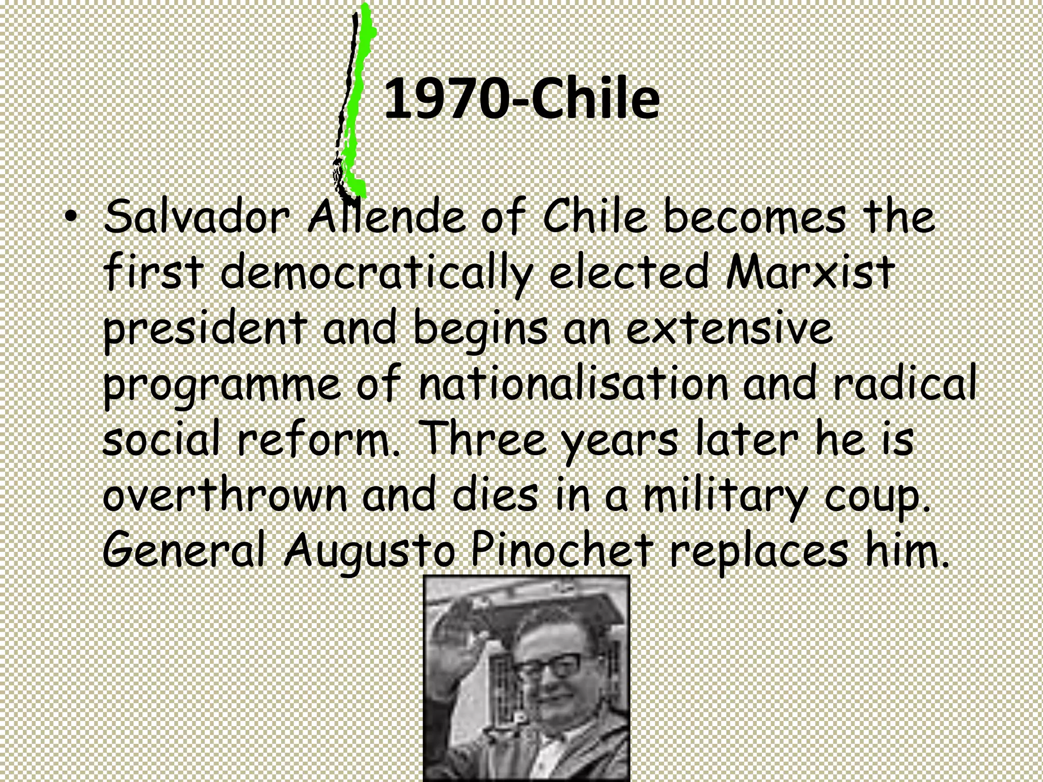 1970-Chile
• Salvador Allende of Chile becomes the
first democratically elected Marxist
president and begins an extensive
programme of nationalisation and radical
social reform. Three years later he is
overthrown and dies in a military coup.
General Augusto Pinochet replaces him.
 