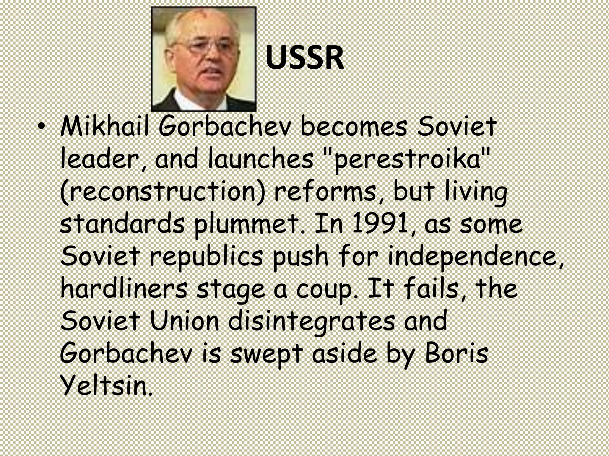 USSR
• Mikhail Gorbachev becomes Soviet
leader, and launches "perestroika"
(reconstruction) reforms, but living
standards plummet. In 1991, as some
Soviet republics push for independence,
hardliners stage a coup. It fails, the
Soviet Union disintegrates and
Gorbachev is swept aside by Boris
Yeltsin.
 