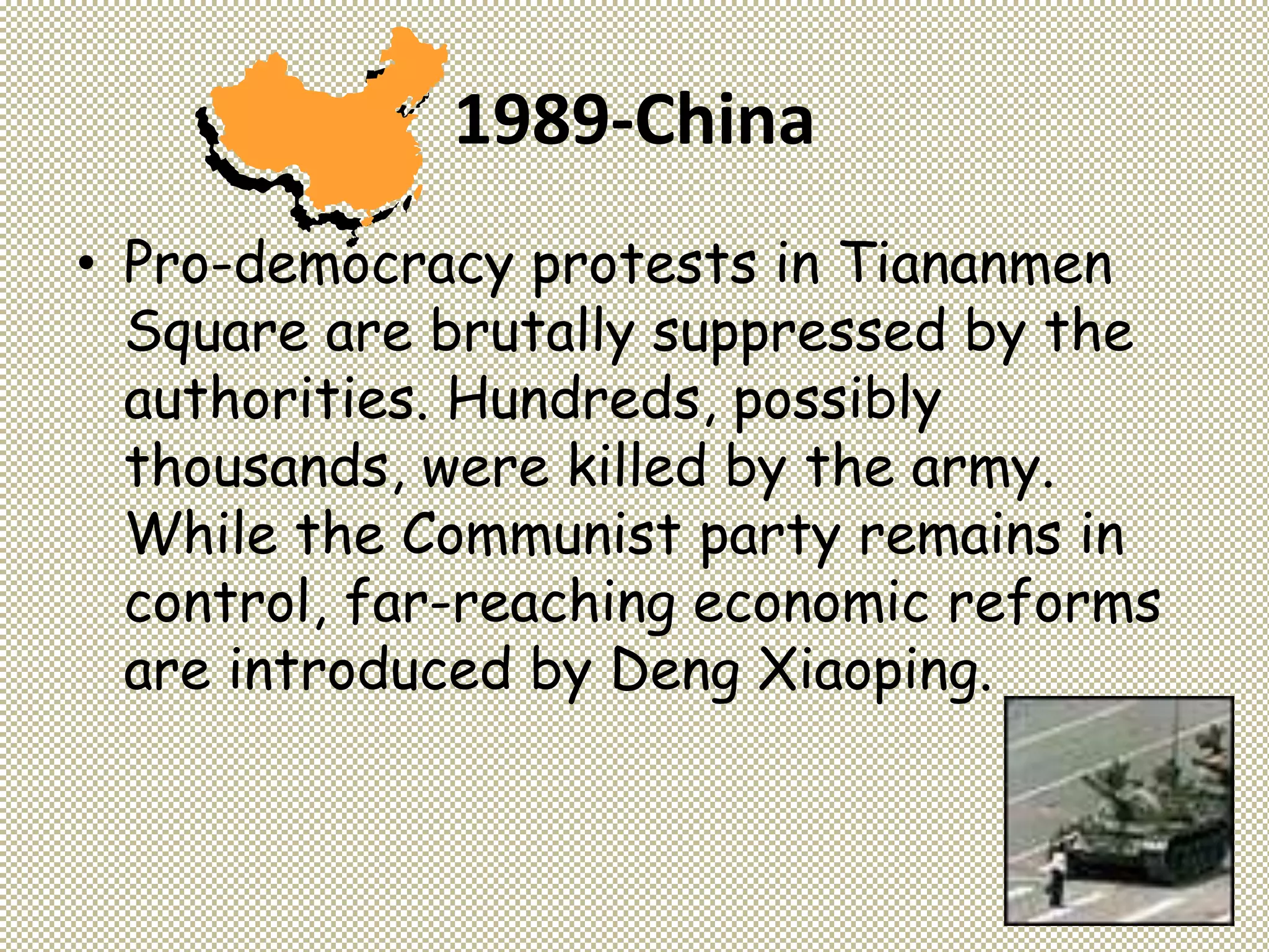 1989-China
• Pro-democracy protests in Tiananmen
Square are brutally suppressed by the
authorities. Hundreds, possibly
thousands, were killed by the army.
While the Communist party remains in
control, far-reaching economic reforms
are introduced by Deng Xiaoping.
 