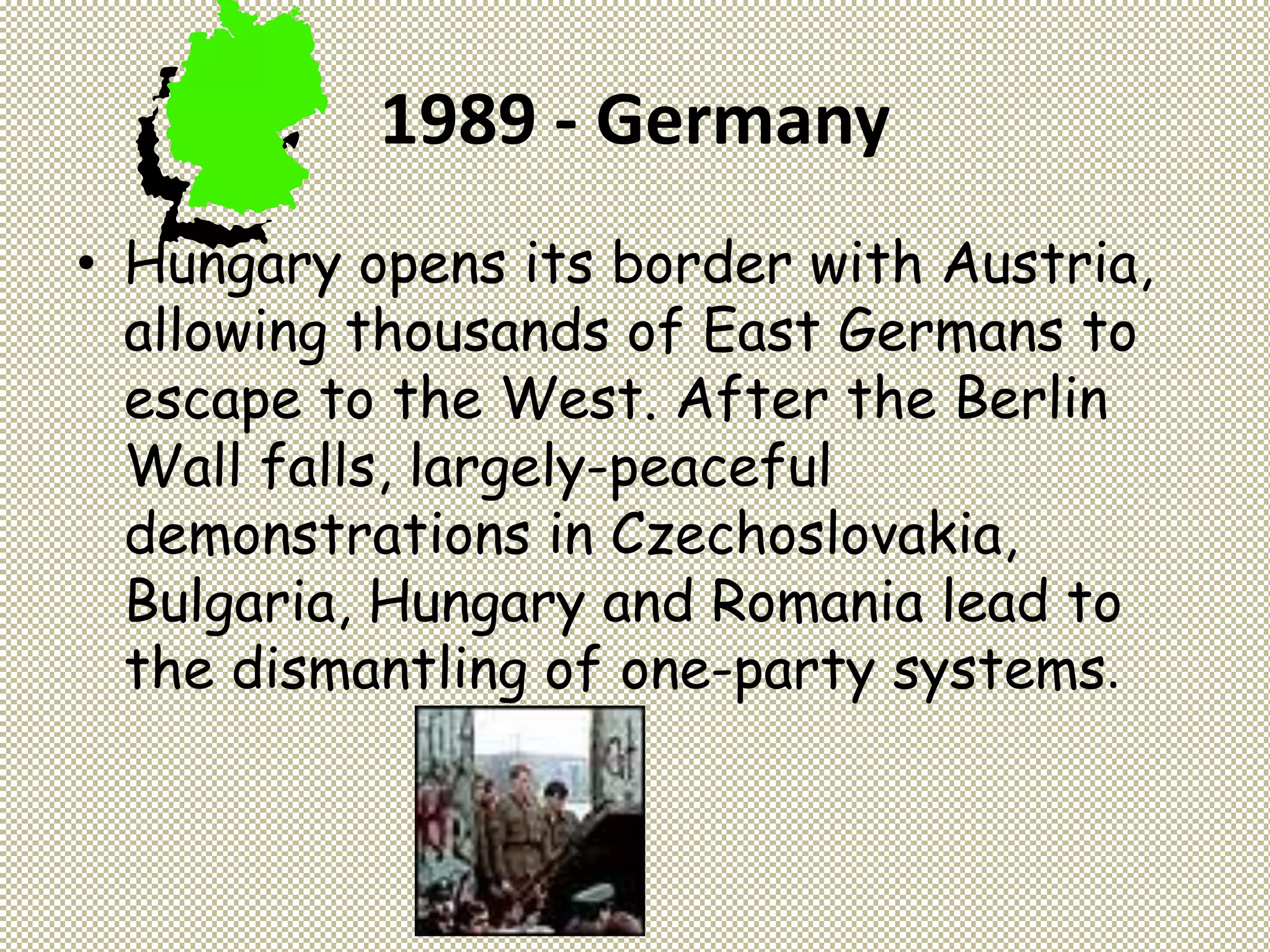 1989 - Germany
• Hungary opens its border with Austria,
allowing thousands of East Germans to
escape to the West. After the Berlin
Wall falls, largely-peaceful
demonstrations in Czechoslovakia,
Bulgaria, Hungary and Romania lead to
the dismantling of one-party systems.
 