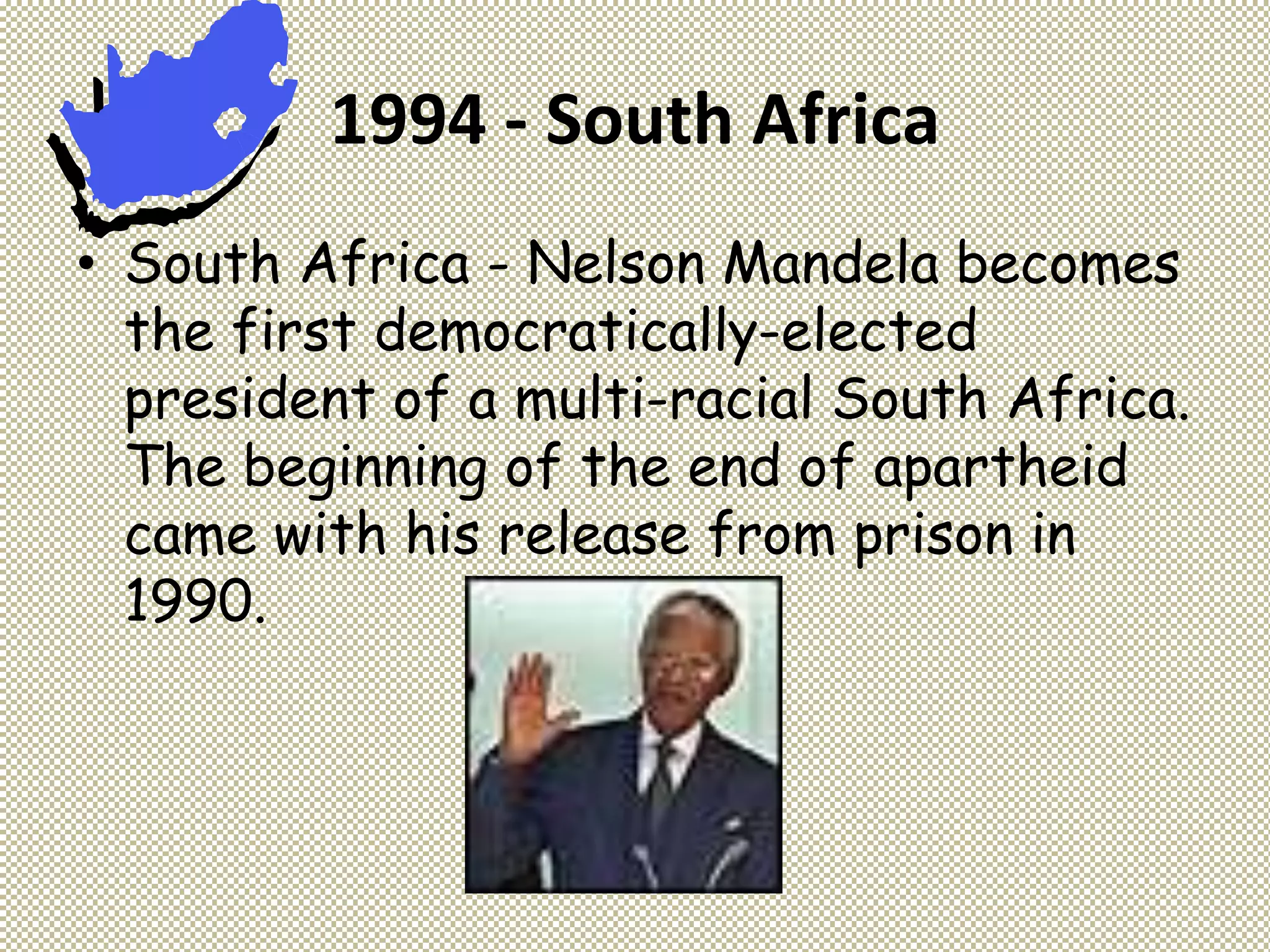 1994 - South Africa
• South Africa - Nelson Mandela becomes
the first democratically-elected
president of a multi-racial South Africa.
The beginning of the end of apartheid
came with his release from prison in
1990.
 