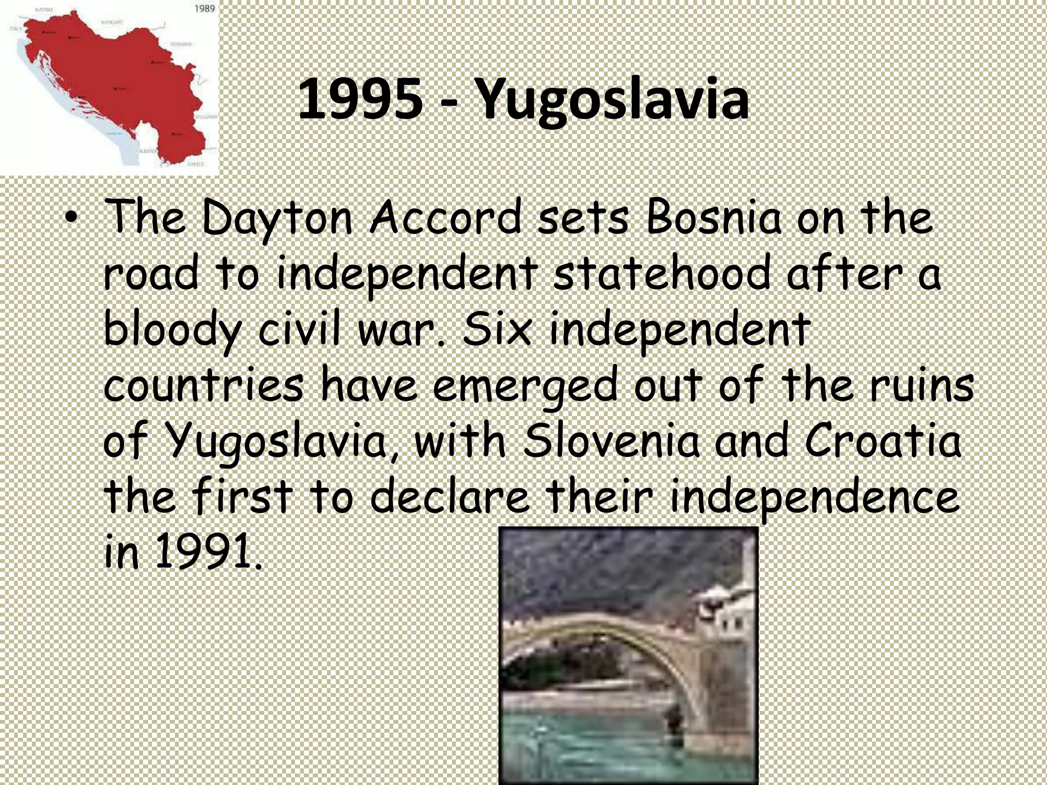 1995 - Yugoslavia
• The Dayton Accord sets Bosnia on the
road to independent statehood after a
bloody civil war. Six independent
countries have emerged out of the ruins
of Yugoslavia, with Slovenia and Croatia
the first to declare their independence
in 1991.
 