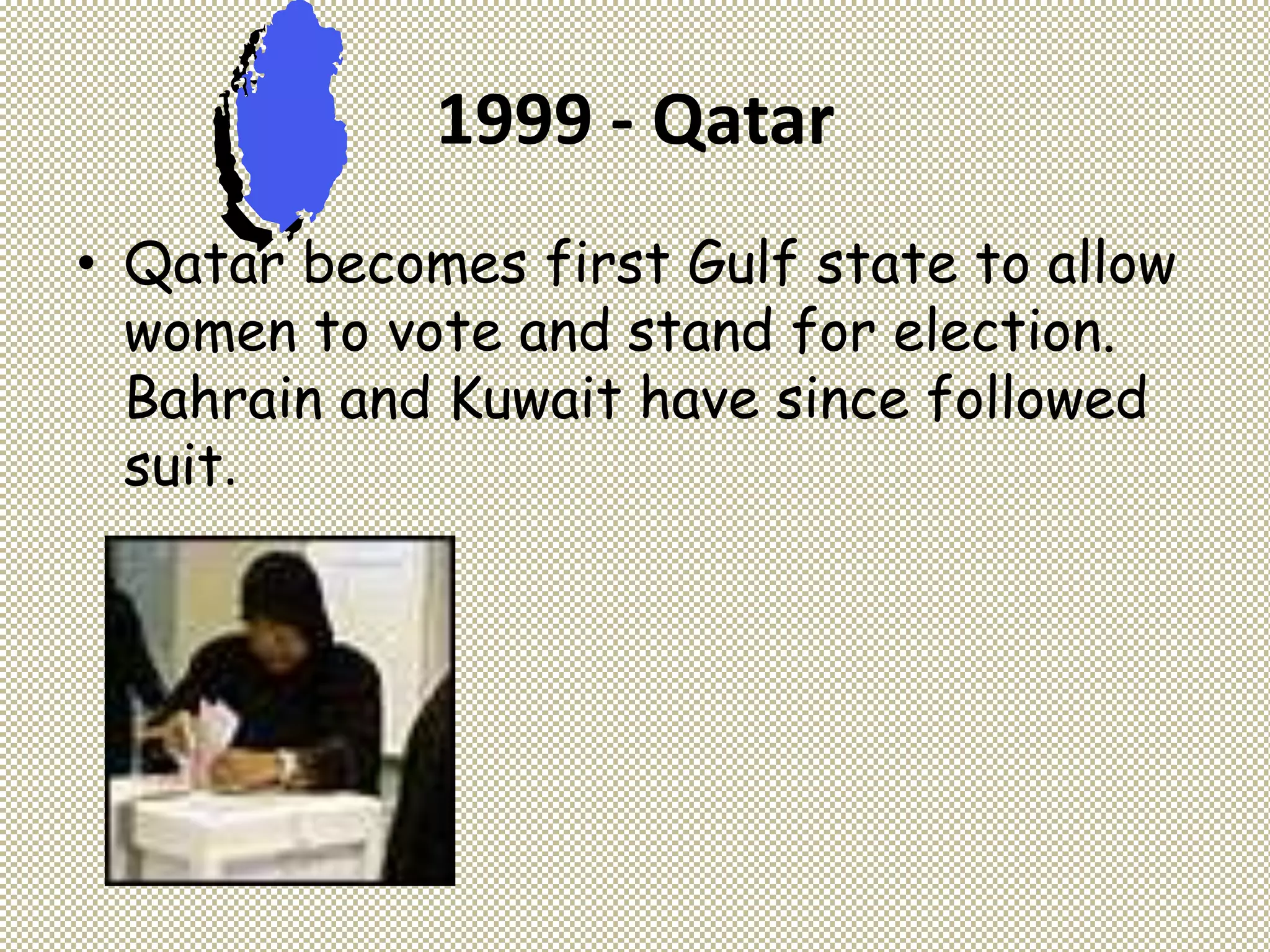1999 - Qatar
• Qatar becomes first Gulf state to allow
women to vote and stand for election.
Bahrain and Kuwait have since followed
suit.
 