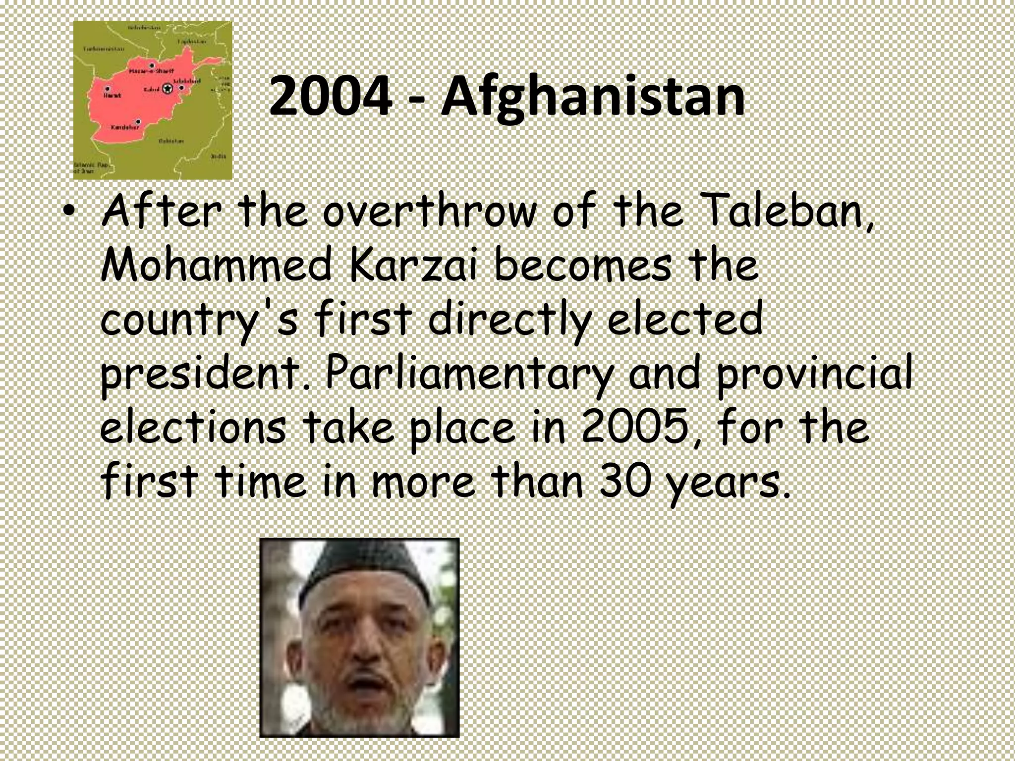 2004 - Afghanistan
• After the overthrow of the Taleban,
Mohammed Karzai becomes the
country's first directly elected
president. Parliamentary and provincial
elections take place in 2005, for the
first time in more than 30 years.
 