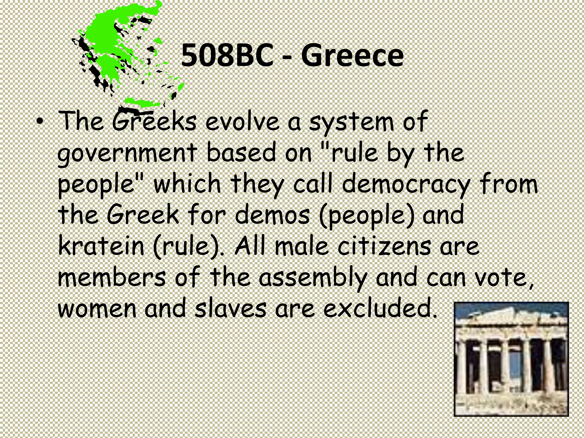 508BC - Greece
• The Greeks evolve a system of
government based on "rule by the
people" which they call democracy from
the Greek for demos (people) and
kratein (rule). All male citizens are
members of the assembly and can vote,
women and slaves are excluded.
 