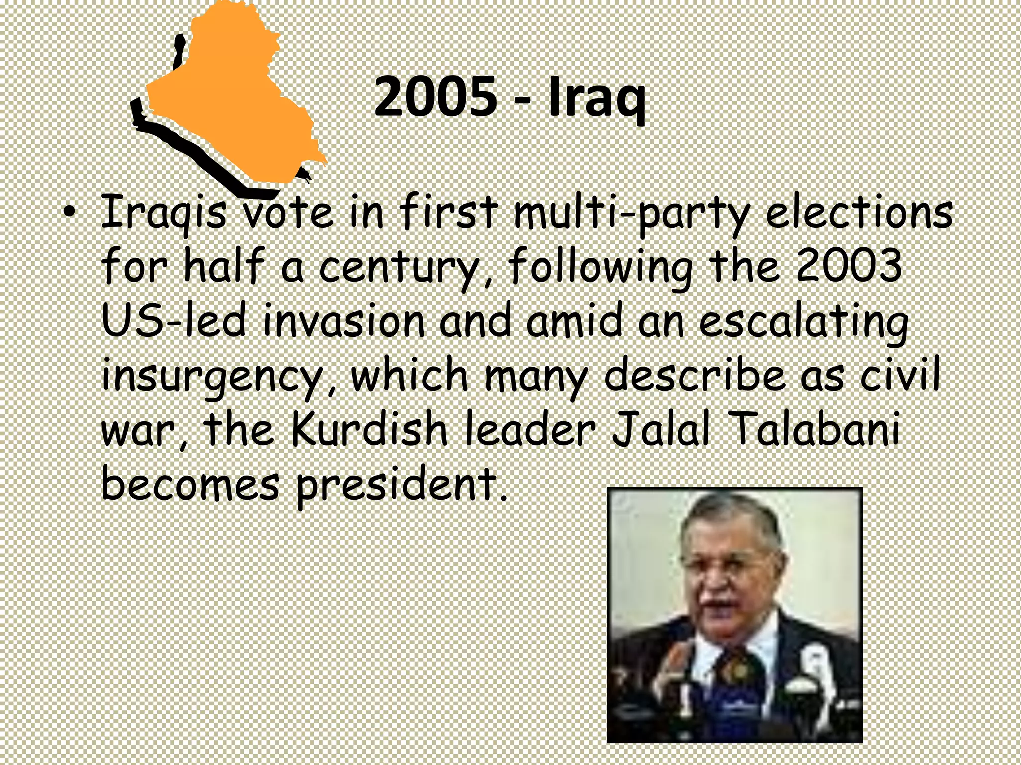 2005 - Iraq
• Iraqis vote in first multi-party elections
for half a century, following the 2003
US-led invasion and amid an escalating
insurgency, which many describe as civil
war, the Kurdish leader Jalal Talabani
becomes president.
 
