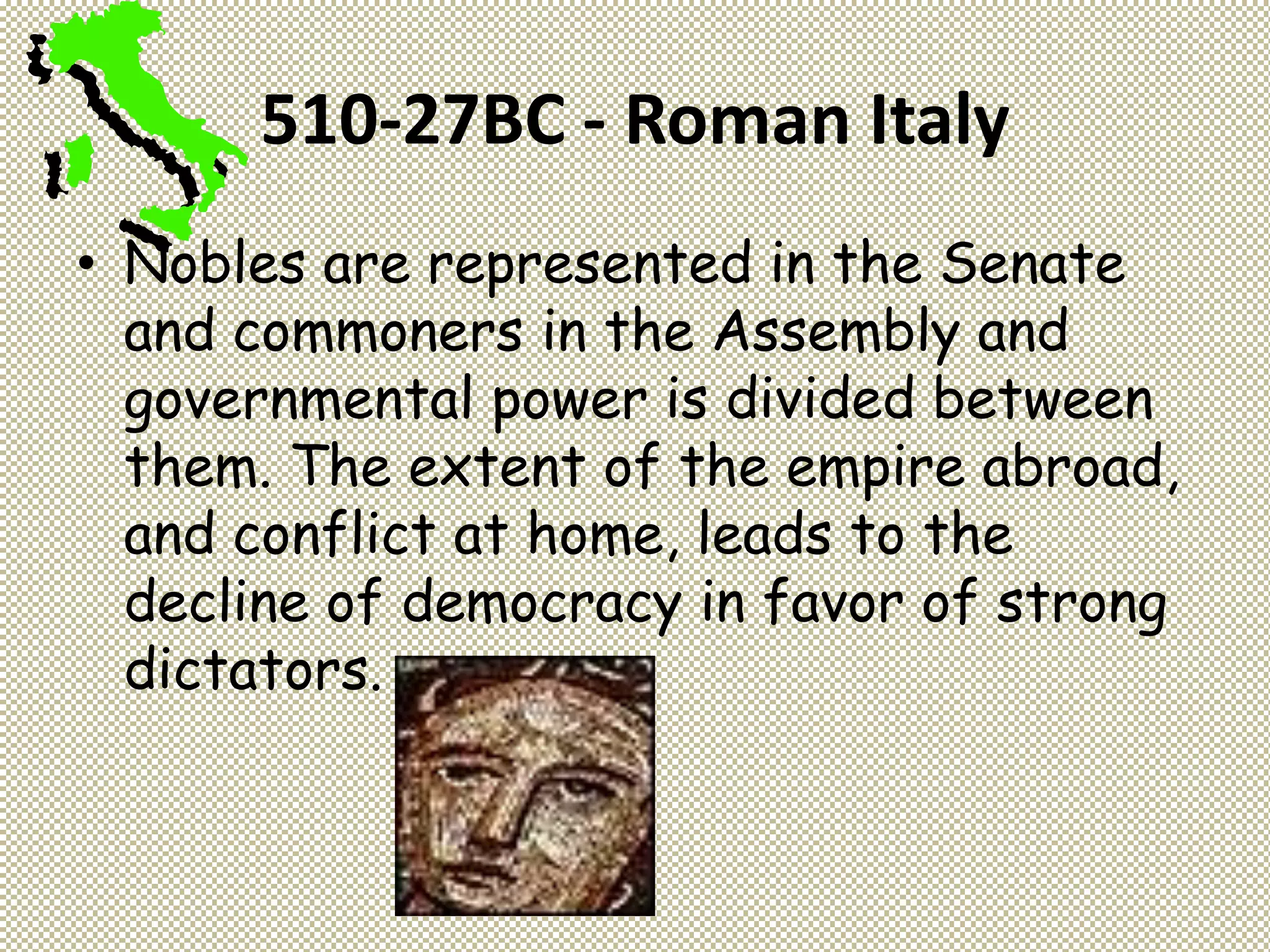 510-27BC - Roman Italy
• Nobles are represented in the Senate
and commoners in the Assembly and
governmental power is divided between
them. The extent of the empire abroad,
and conflict at home, leads to the
decline of democracy in favor of strong
dictators.
 