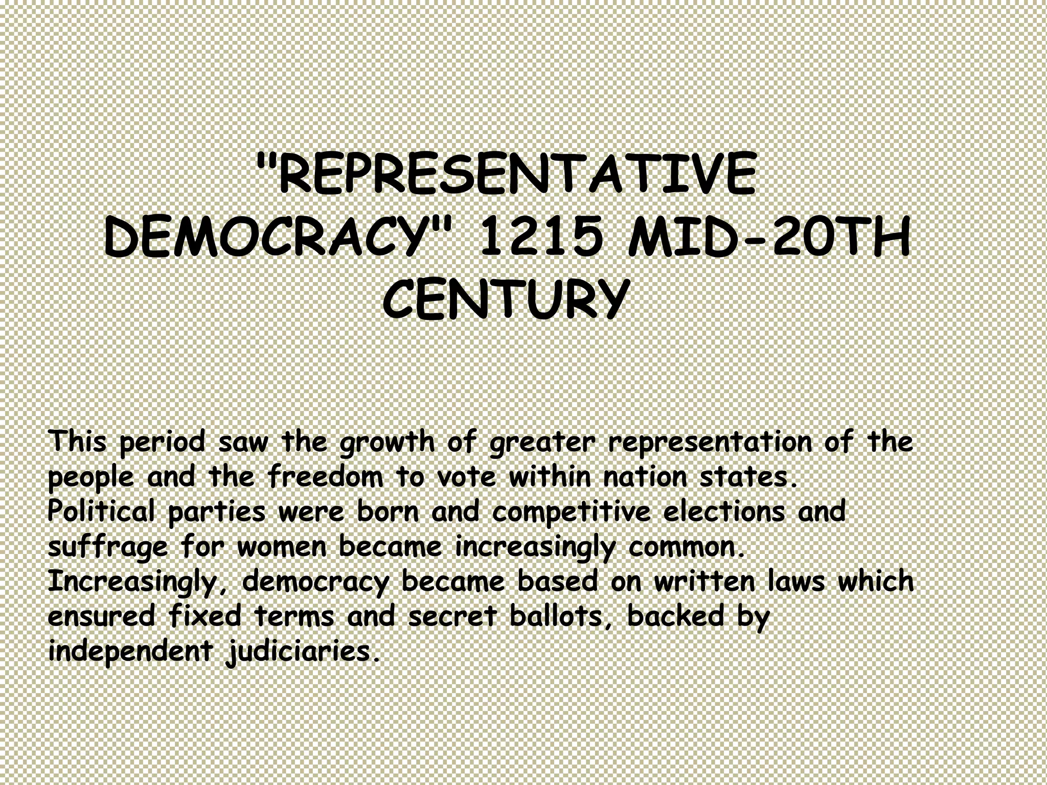 "REPRESENTATIVE
DEMOCRACY" 1215 MID-20TH
CENTURY
This period saw the growth of greater representation of the
people and the freedom to vote within nation states.
Political parties were born and competitive elections and
suffrage for women became increasingly common.
Increasingly, democracy became based on written laws which
ensured fixed terms and secret ballots, backed by
independent judiciaries.
 