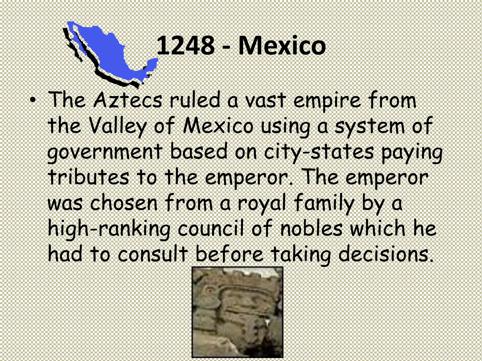 1248 - Mexico
• The Aztecs ruled a vast empire from
the Valley of Mexico using a system of
government based on city-states paying
tributes to the emperor. The emperor
was chosen from a royal family by a
high-ranking council of nobles which he
had to consult before taking decisions.
 