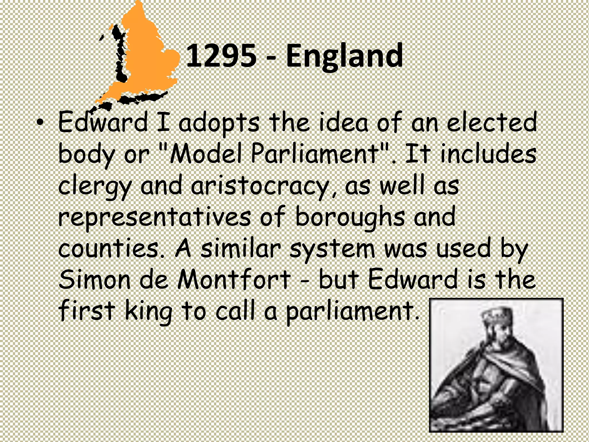 1295 - England
• Edward I adopts the idea of an elected
body or "Model Parliament". It includes
clergy and aristocracy, as well as
representatives of boroughs and
counties. A similar system was used by
Simon de Montfort - but Edward is the
first king to call a parliament.
 