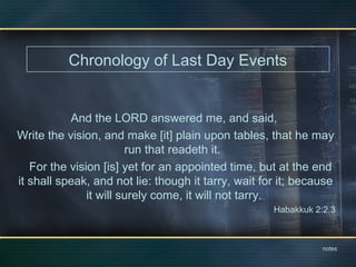 Chronology of Last Day Events
And the LORD answered me, and said,
Write the vision, and make [it] plain upon tables, that he may
run that readeth it.
For the vision [is] yet for an appointed time, but at the end
it shall speak, and not lie: though it tarry, wait for it; because
it will surely come, it will not tarry.
Habakkuk 2:2,3
notes
 