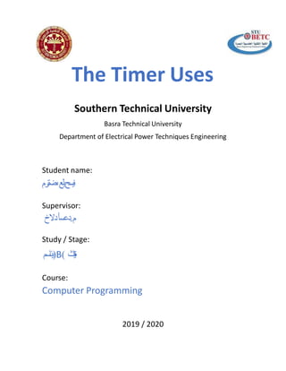 The Timer Uses
Southern Technical University
Basra Technical University
Department of Electrical Power Techniques Engineering
Student name:
‫يسح‬‫ن‬‫لع‬‫ي‬‫ترم‬‫ض‬‫ى‬
Supervisor:
‫دعسأ‬‫دالخ‬ .‫م‬
Study / Stage:
‫اسم‬‫ئ‬‫)ي‬B( ‫ث‬‫ا‬‫ن‬‫ي‬‫ة‬
Course:
Computer Programming
2019 / 2020
 