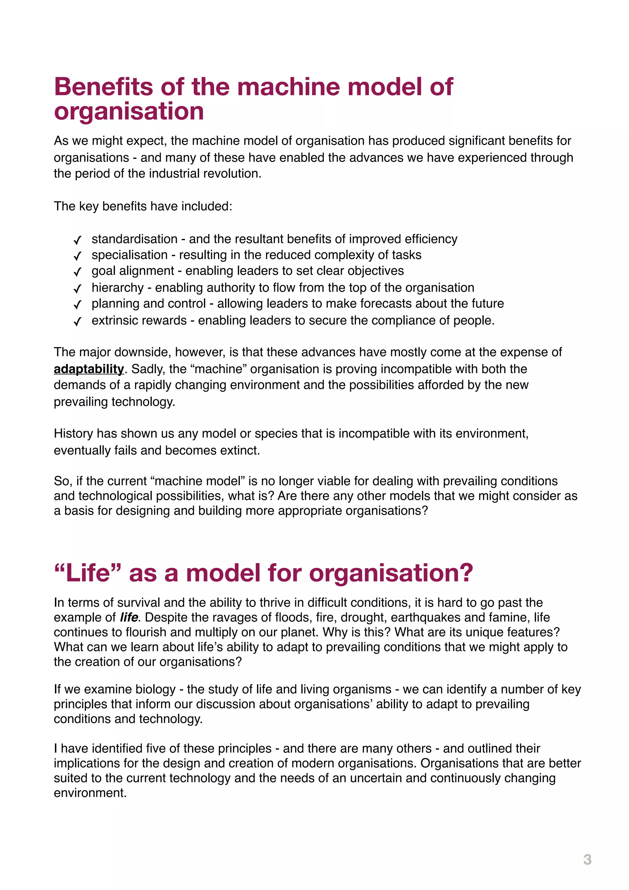Benefits of the machine model of
organisation
As we might expect, the machine model of organisation has produced signiﬁcant beneﬁts for
organisations - and many of these have enabled the advances we have experienced through
the period of the industrial revolution.

The key beneﬁts have included:

   ✓   standardisation - and the resultant beneﬁts of improved efﬁciency
   ✓   specialisation - resulting in the reduced complexity of tasks
   ✓   goal alignment - enabling leaders to set clear objectives
   ✓   hierarchy - enabling authority to ﬂow from the top of the organisation
   ✓   planning and control - allowing leaders to make forecasts about the future
   ✓   extrinsic rewards - enabling leaders to secure the compliance of people.

The major downside, however, is that these advances have mostly come at the expense of
adaptability. Sadly, the “machine” organisation is proving incompatible with both the
demands of a rapidly changing environment and the possibilities afforded by the new
prevailing technology.

History has shown us any model or species that is incompatible with its environment,
eventually fails and becomes extinct.

So, if the current “machine model” is no longer viable for dealing with prevailing conditions
and technological possibilities, what is? Are there any other models that we might consider as
a basis for designing and building more appropriate organisations?




“Life” as a model for organisation?
In terms of survival and the ability to thrive in difﬁcult conditions, it is hard to go past the
example of life. Despite the ravages of ﬂoods, ﬁre, drought, earthquakes and famine, life
continues to ﬂourish and multiply on our planet. Why is this? What are its unique features?
What can we learn about lifeʼs ability to adapt to prevailing conditions that we might apply to
the creation of our organisations?

If we examine biology - the study of life and living organisms - we can identify a number of key
principles that inform our discussion about organisationsʼ ability to adapt to prevailing
conditions and technology.

I have identiﬁed ﬁve of these principles - and there are many others - and outlined their
implications for the design and creation of modern organisations. Organisations that are better
suited to the current technology and the needs of an uncertain and continuously changing
environment.




                                                                                                   3
 