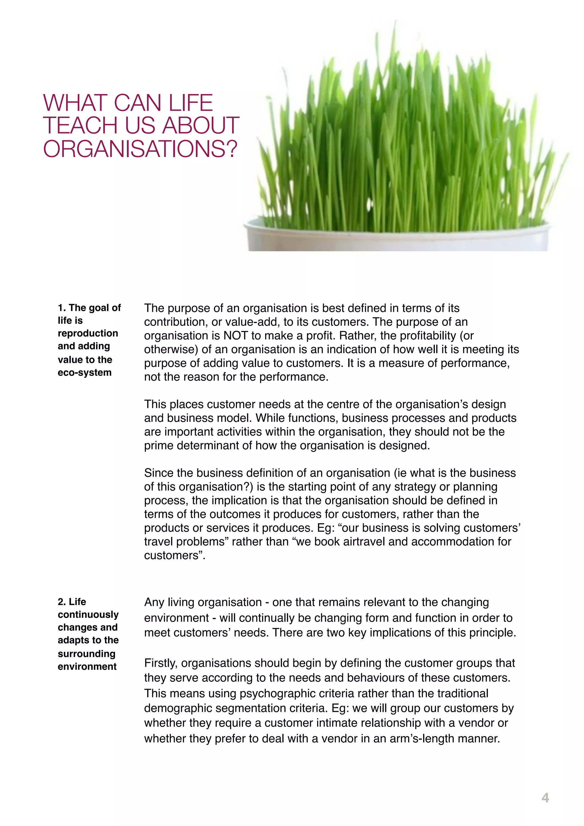 WHAT CAN LIFE
TEACH US ABOUT
ORGANISATIONS?




 1. The goal of   The purpose of an organisation is best deﬁned in terms of its
 life is          contribution, or value-add, to its customers. The purpose of an
 reproduction     organisation is NOT to make a proﬁt. Rather, the proﬁtability (or
 and adding       otherwise) of an organisation is an indication of how well it is meeting its
 value to the     purpose of adding value to customers. It is a measure of performance,
 eco-system       not the reason for the performance.

                  This places customer needs at the centre of the organisationʼs design
                  and business model. While functions, business processes and products
                  are important activities within the organisation, they should not be the
                  prime determinant of how the organisation is designed.

                  Since the business deﬁnition of an organisation (ie what is the business
                  of this organisation?) is the starting point of any strategy or planning
                  process, the implication is that the organisation should be deﬁned in
                  terms of the outcomes it produces for customers, rather than the
                  products or services it produces. Eg: “our business is solving customersʼ
                  travel problems” rather than “we book airtravel and accommodation for
                  customers”.


 2. Life          Any living organisation - one that remains relevant to the changing
 continuously     environment - will continually be changing form and function in order to
 changes and
                  meet customersʼ needs. There are two key implications of this principle.
 adapts to the
 surrounding
 environment      Firstly, organisations should begin by deﬁning the customer groups that
                  they serve according to the needs and behaviours of these customers.
                  This means using psychographic criteria rather than the traditional
                  demographic segmentation criteria. Eg: we will group our customers by
                  whether they require a customer intimate relationship with a vendor or
                  whether they prefer to deal with a vendor in an armʼs-length manner.




                                                                                                 4
 