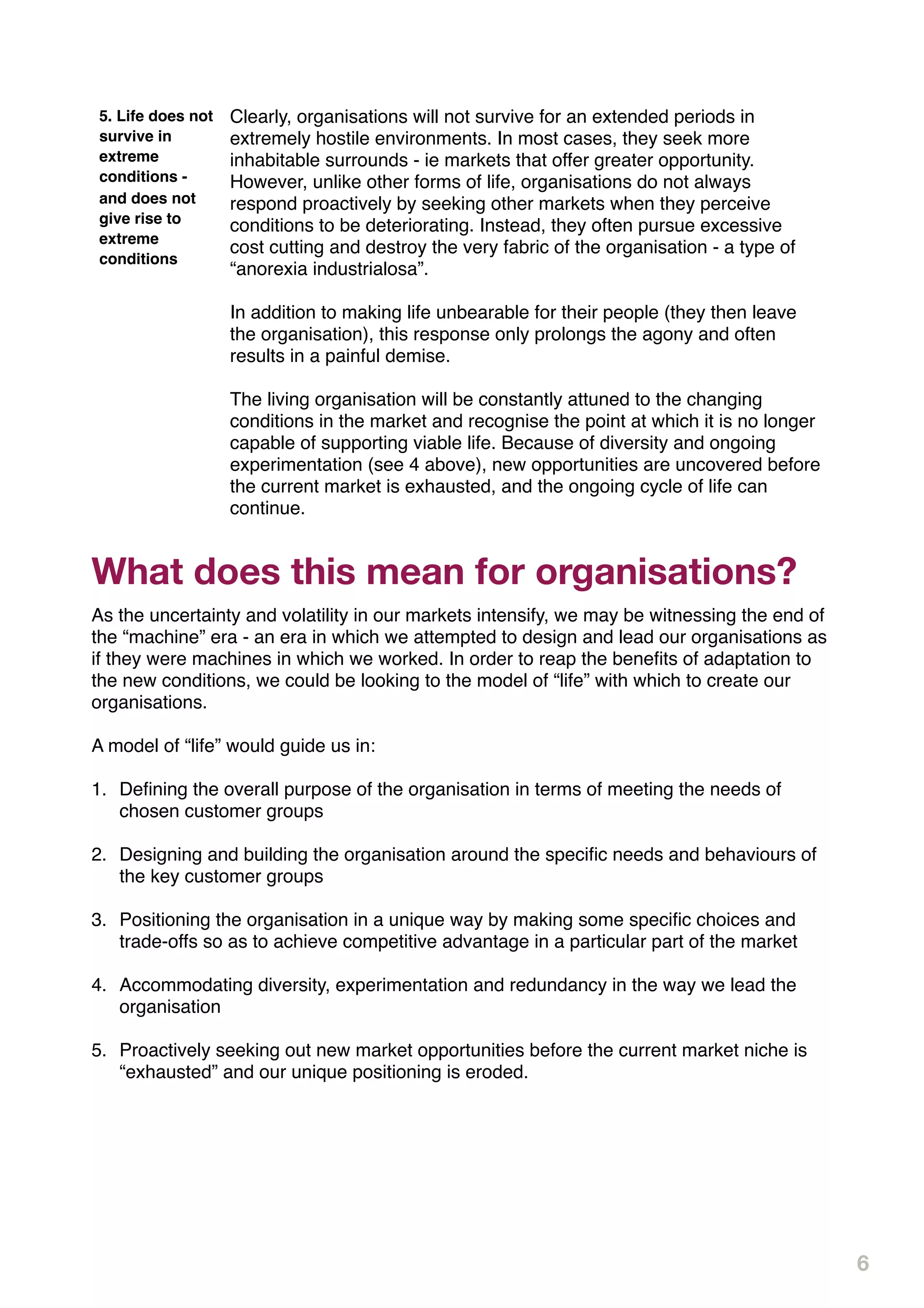 5. Life does not   Clearly, organisations will not survive for an extended periods in
survive in         extremely hostile environments. In most cases, they seek more
extreme            inhabitable surrounds - ie markets that offer greater opportunity.
conditions -       However, unlike other forms of life, organisations do not always
and does not       respond proactively by seeking other markets when they perceive
give rise to       conditions to be deteriorating. Instead, they often pursue excessive
extreme
                   cost cutting and destroy the very fabric of the organisation - a type of
conditions
                   “anorexia industrialosa”.

                   In addition to making life unbearable for their people (they then leave
                   the organisation), this response only prolongs the agony and often
                   results in a painful demise.

                   The living organisation will be constantly attuned to the changing
                   conditions in the market and recognise the point at which it is no longer
                   capable of supporting viable life. Because of diversity and ongoing
                   experimentation (see 4 above), new opportunities are uncovered before
                   the current market is exhausted, and the ongoing cycle of life can
                   continue.


What does this mean for organisations?
As the uncertainty and volatility in our markets intensify, we may be witnessing the end of
the “machine” era - an era in which we attempted to design and lead our organisations as
if they were machines in which we worked. In order to reap the beneﬁts of adaptation to
the new conditions, we could be looking to the model of “life” with which to create our
organisations.

A model of “life” would guide us in:

1. Deﬁning the overall purpose of the organisation in terms of meeting the needs of
   chosen customer groups

2. Designing and building the organisation around the speciﬁc needs and behaviours of
   the key customer groups

3. Positioning the organisation in a unique way by making some speciﬁc choices and
   trade-offs so as to achieve competitive advantage in a particular part of the market

4. Accommodating diversity, experimentation and redundancy in the way we lead the
   organisation

5. Proactively seeking out new market opportunities before the current market niche is
   “exhausted” and our unique positioning is eroded.




                                                                                               6
 
