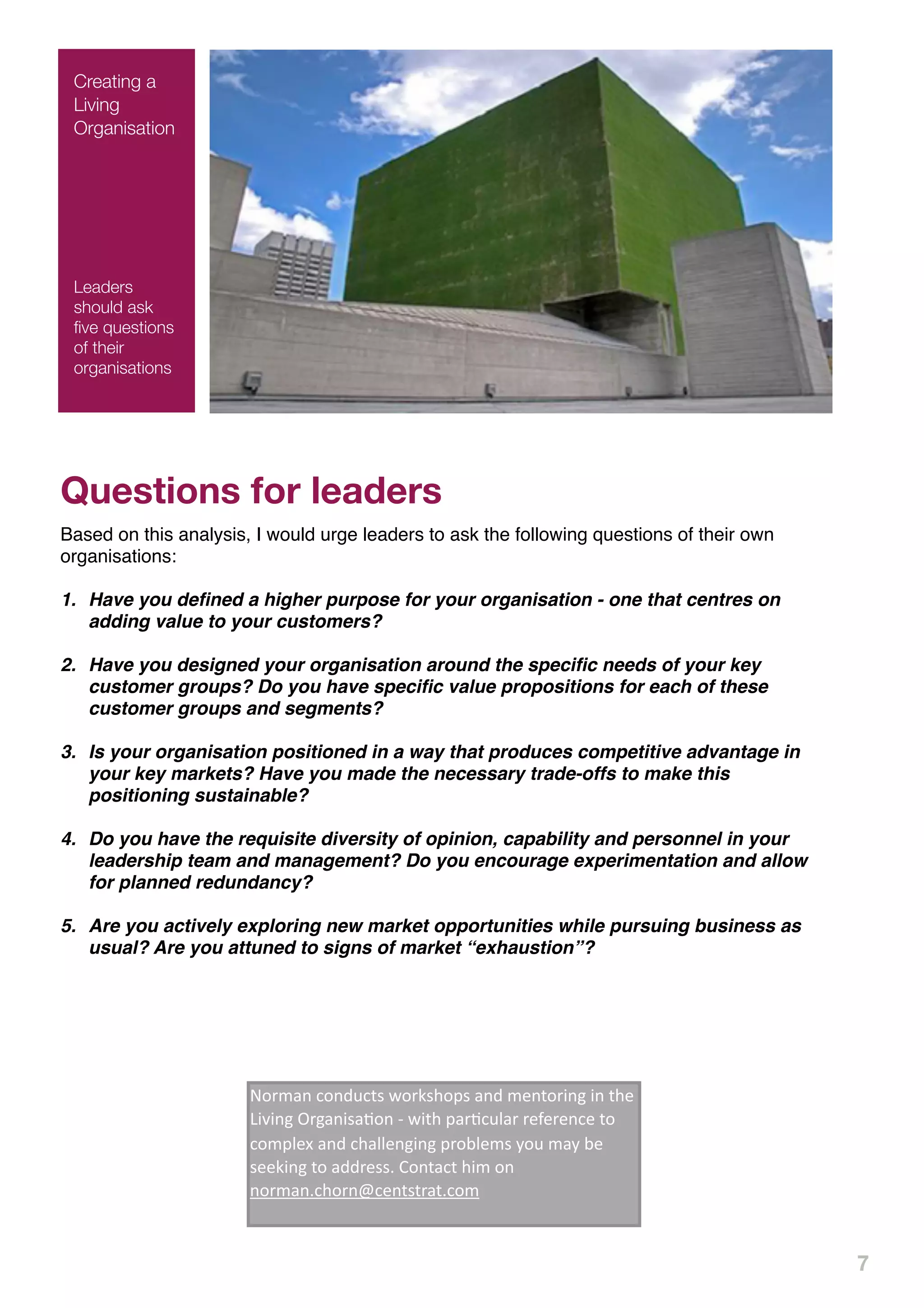 Creating a
 Living
 Organisation




 Leaders
 should ask
 ﬁve questions
 of their
 organisations




Questions for leaders
Based on this analysis, I would urge leaders to ask the following questions of their own
organisations:

1. Have you deﬁned a higher purpose for your organisation - one that centres on
   adding value to your customers?

2. Have you designed your organisation around the speciﬁc needs of your key
   customer groups? Do you have speciﬁc value propositions for each of these
   customer groups and segments?

3. Is your organisation positioned in a way that produces competitive advantage in
   your key markets? Have you made the necessary trade-offs to make this
   positioning sustainable?

4. Do you have the requisite diversity of opinion, capability and personnel in your
   leadership team and management? Do you encourage experimentation and allow
   for planned redundancy?

5. Are you actively exploring new market opportunities while pursuing business as
   usual? Are you attuned to signs of market “exhaustion”?


 !"#$%&'("&)*(+,'-"#.,/"0,'%&)'
 $1&+"#2&3'2&'+/1'4252&3'6#3%&2,%7"&'8'
 -2+/'0%#7(*9%#'#1:1#1&(1'+"'("$091;'%&)'
 (/%991&32&3'0#"<91$,'="*'$%='<1'
                        !"#$%&'("&)*(+,'-"#.,/"0,'%&)'$1&+"#2&3'2&'+/1'
 ,11.2&3'+"'%))#1,,>'?"&+%(+'/2$'"&'
                        4252&3'6#3%&2,%7"&'8'-2+/'0%#7(*9%#'#1:1#1&(1'+"'
 &"#$%&>(/"#&@(1&+,+#%+>("$
                        ("$091;'%&)'(/%991&32&3'0#"<91$,'="*'$%='<1'
                        ,11.2&3'+"'%))#1,,>'?"&+%(+'/2$'"&'
                        &"#$%&>(/"#&@(1&+,+#%+>("$



                                                                                           7
 