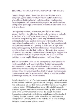 THE TIMES: THE REALITY OF CHILD POVERTY IN THE UK

Good, I thought when I heard that Save the Children was to
campaign against child poverty in Britain. But I was troubled
when I looked at the charity’s website and saw its claims that
Britain’s poorest children are missing regular hot meals, and that
their parents go hungry to feed them or cannot afford warm coats
and new shoes.

Child poverty in the UK is very real, but it’s not the simple
poverty that Save the Children describes. Low income is certainly
at the heart of it, but it’s also about poverty of aspiration,
education and parenting. But I know why Save the Children is
talking about missed meals: it captures public attention. Many
times when I ran Barnardo’s — and during the five years in which
child poverty was our No 1 priority — I declined to sign up to
campaigns suggesting that British families do not get enough in
benefits to feed or clothe their children. I did so for two reasons:
because it’s not true, but also because such campaigns suggest that
if we met the very basic requirements of a hot meal and warm
clothing, people would think that poverty had been lifted.

This isn’t to say that there are not emergencies when families do
need urgent help with food or clothing. But they are generally
short-term and caused by an administrative glitch, a marital
separation, because money has been lost and sometimes, frankly,
because it has been squandered on drink or drugs. Such crises are
not symptomatic of the welfare state’s failure to provide families
with enough money for the basics of life.

Let’s look at the income of an imaginary family of two out-of-work
adults and two children, aged 10 and 15. They pay £525 a month in
rent and council tax for their home. After those costs are paid, they
receive a further £290 in benefits a week, which is little enough
when set against, for example, the cost of utility bills. And it leaves
them about £150 a week short of what the Joseph Rowntree
Foundation estimates is needed for a socially acceptable standard
of living. But that standard, quite properly for a family of four
living outside London, includes the cost of a car as well as things
such as a computer and internet access.
 