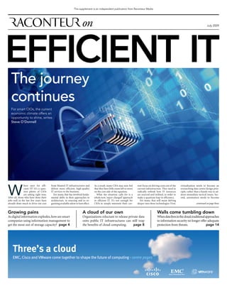 This supplement is an independent publication from Raconteur Media




                                                                                                                                                                                                 July 2009




EFFICIENT IT
   The journey
   continues
   For smart CIOs, the current
   economic climate offers an
   opportunity to shine, writes
   Steve O’Donnell




W
                here next for effi-      from bloated IT infrastructures and         As a result, many CIOs may now feel       rent focus on driving costs out of the   virtualisation needs to become an
                cient IT? It’s a ques-   deliver more efficient, high-quality        that they have little room left to move   current infrastructure. They need to     overarching data centre design prin-
                tion plenty of CIOs      IT services to the business.                on the cost side of the equation.         radically rethink how IT resources       ciple, rather than a handy way to ad-
                are asking right now.      For many, that has involved funda-          What the situation calls for is a       are sourced and utilised, in order to    dress immediate tactical issues. Sec-
After all, those who have done their     mental shifts in their approaches to        whole new, ‘super-charged’ approach       make a quantum leap in efficiency.       ond, automation needs to become
jobs well in the last few years have     architecture, to sourcing and to or-        to efficient IT. It’s not enough for        For many, that will mean delving
already done much to drive out cost      ganising available talent to best effect.   CIOs to simply maintain their cur-        deeper into three technologies. First,                  continued on page three


Growing pains                                                             A cloud of our own                                                      Walls come tumbling down
As digital information explodes, how are smart                            Organisations reluctant to release private data                         When data lives in the cloud, traditional approaches
companies using information management to                                 onto public IT infrastructures can still reap                           to information security no longer offer adequate
get the most out of storage capacity? page 4                              the benefits of cloud computing.       page 8                           protection from threats.                   page 14




    Three’s a cloud
    EMC, Cisco and VMware come together to shape the future of computing - centre pages
 