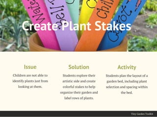Tiny Garden Toolkit
Children are not able to
identify plants just from
looking at them.
Issue
Create Plant Stakes
Students explore their
artistic side and create
colorful stakes to help
organize their garden and
label rows of plants.
Solution
Students plan the layout of a
garden bed, including plant
selection and spacing within
the bed.
Activity
 