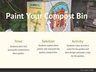 Tiny Garden Toolkit
Students don't feel
personally connected to
their garden.
Issue
Paint Your Compost Bin
Students explore their
artistic side and paint the
garden compost bin.
Solution
Students come up with a
name for the garden and
then design and make a sign
for the garden.
Activity
 