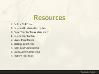 Resources
1.  Build a Bird Feeder
2.  Design a Drip Irrigation System
3.  Name Your Garden & Make a Sign
4.  Design Your Garden
5.  Create Plant Stakes
6.  Starting Your Seeds
7.  Paint Your Compost Bin
8.  Learn About Composting
9.  Prepare Your Salad
Tiny Garden Toolkit
 