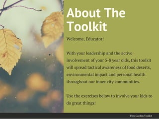 About The
Toolkit
Welcome, Educator!
With your leadership and the active
involvement of your 5-8 year olds, this toolkit
will spread tactical awareness of food deserts,
environmental impact and personal health
throughout our inner city communities.
Use the exercises below to involve your kids to
do great things!
Tiny Garden Toolkit
 