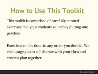 How to Use This Toolkit
This toolkit is comprised of carefully curated
exercises that your students will enjoy putting into
practice.
Exercises can be done in any order you decide.  We
encourage you to collaborate with your class and
create a plan together.
Tiny Garden Toolkit
 