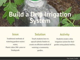 Tiny Garden Toolkit
Traditional methods of
watering gardens wastes
water;
Plastic takes 500+ years to
biodegrade
Issue
Build a Drip Irrigation
System
Teach students how to
upcycle plastic bottles to
create an efficient method of
watering a community
garden.
Solution
Students create a drip
irrigation system for their
garden using plastic bottles.
Activity
 