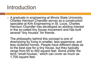 Introduction
 A graduate in engineering at Illinois State University,
Charles Harrison Chandler serves as a construction
specialist at Kirk Engineering in St. Louis. Charles
Harrison Chandler has developed an abiding interest
in the so-called tiny house movement and has built
several “tiny houses” for friends.
The philosophy behind this concept is one of
downsizing by living in smaller, less expensive, and
less cluttered homes. People have different ideas as
to the best size for a tiny house, but they typically
range from 65 to 400 square feet. Some prefer the
term “small houses,” which can cover as much as
1,700 square feet.
 