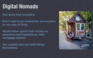 Can work from anywhere
Don’t want to be locked into one location
or one way of living
Would rather spend their money on
adventure and experiences, than
mortgage interest
Are capable and can build things
themselves
Digital Nomads
 