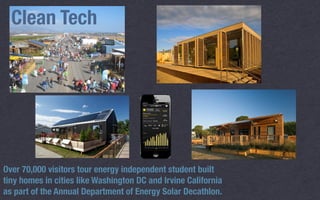 Clean Tech
Over 70,000 visitors tour energy independent student built
tiny homes in cities like Washington DC and Irvine California
as part of the Annual Department of Energy Solar Decathlon. 
 
