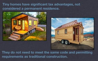 Tiny homes have signiﬁcant tax advantages, not
considered a permanent residence.
They do not need to meet the same code and permitting
requirements as traditional construction.
 