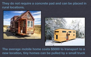 They do not require a concrete pad and can be placed in
rural locations.
The average mobile home costs $5000 to transport to a
new location, tiny homes can be pulled by a small truck
 