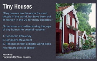 “Tiny houses are the norm for most
people in the world, but have been out
of fashion in the US for many decades.”
“Americans are rediscovering the joys
of tiny homes for several reasons:
1. Economic Eﬃciency
2. Simplicity Movement
3. Realization that a digital world does
not require a lot of space”
Tiny Houses
Kevin Kelly
Founding Editor Wired Magazine
 